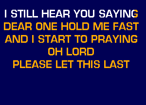 I STILL HEAR YOU SAYING
DEAR ONE HOLD ME FAST
AND I START T0 PRAYING
0H LORD
PLEASE LET THIS LAST