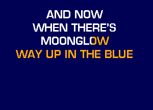 AND NOW
WHEN THERE'S
MOONGLOW
WAY UP IN THE BLUE