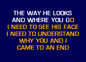 THE WAY HE LOOKS
AND WHERE YOU GO
I NEED TO SEE HIS FACE
I NEED TO UNDERSTAND
WHY YOU AND I
CAME TO AN END