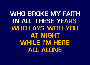 WHO BROKE MY FAITH
IN ALL THESE YEARS
WHO LAYS WITH YOU

AT NIGHT
WHILE I'M HERE
ALL ALONE