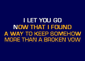 I LET YOU GO

NOW THAT I FOUND

A WAY TO KEEP SOMEHOW
MORE THAN A BROKEN VOW