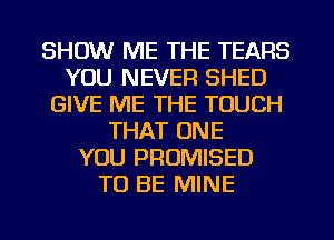 SHOW ME THE TEARS
YOU NEVER SHED
GIVE ME THE TOUCH
THAT ONE
YOU PROMISED
TO BE MINE