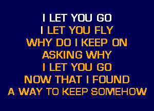 I LET YOU GO

I LET YOU FLY
WHY DO I KEEP ON

ASKING WHY

I LET YOU GO

NOW THAT I FOUND
A WAY TO KEEP SOMEHOW