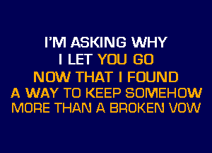 I'M ASKING WHY
I LET YOU GO

NOW THAT I FOUND

A WAY TO KEEP SOMEHOW
MORE THAN A BROKEN VOW