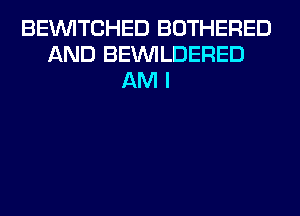 BEVVITCHED BOTHERED
AND BEUVILDERED
AM I