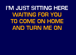 I'M JUST SITTING HERE
WAITING FOR YOU
TO COME ON HOME
AND TURN ME ON