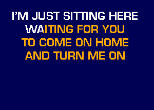 I'M JUST SITTING HERE
WAITING FOR YOU
TO COME ON HOME
AND TURN ME ON