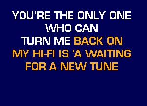 YOU'RE THE ONLY ONE
WHO CAN
TURN ME BACK ON
MY Hl-Fl IS 'A WAITING
FOR A NEW TUNE