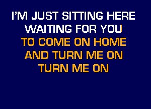 I'M JUST SITTING HERE
WAITING FOR YOU
TO COME ON HOME
AND TURN ME ON
TURN ME ON