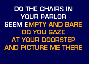 DO THE CHAIRS IN
YOUR PARLOR
SEEM EMPTY AND BARE
DO YOU GAZE
AT YOUR DOORSTEP
AND PICTURE ME THERE