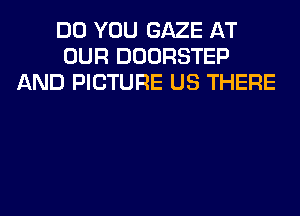 DO YOU GAZE AT
OUR DOORSTEP
AND PICTURE US THERE