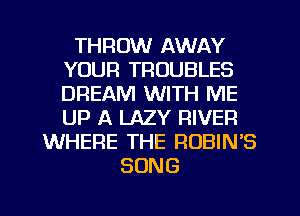 THROW AWAY
YOUR TROUBLES
DREAM WITH ME
UP A LAZY RIVER

WHERE THE ROBIN'S
SONG