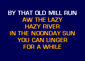 BY THAT OLD MILL RUN
AW THE LAZY
HAZY RIVER
IN THE NUUNDAY SUN
YOU CAN LINGEFl
FOR A WHILE