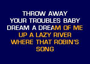 THROW AWAY
YOUR TROUBLES BABY
DREAM A DREAM OF ME
UP A LAZY RIVER
WHERE THAT ROBIN'S
SONG