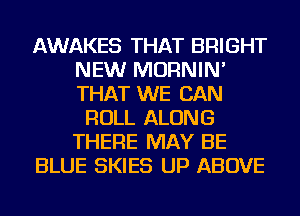 AWAKES THAT BRIGHT
NEW MORNIN'
THAT WE CAN

ROLL ALONG
THERE MAY BE
BLUE SKIES UP ABOVE