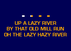 UP A LAZY RIVER
BY THAT OLD MILL RUN

OH THE LAZY HAZY RIVER