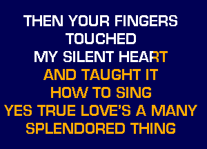 THEN YOUR FINGERS
TOUCHED
MY SILENT HEART
AND TAUGHT IT
HOW TO SING
YES TRUE LOVE'S A MANY
SPLENDORED THING