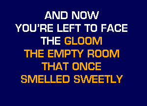 AND NOW
YOU'RE LEFT TO FACE
THE GLOOM
THE EMPTY ROOM
THAT ONCE
SMELLED SWEETLY