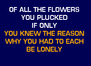 OF ALL THE FLOWERS
YOU PLUCKED
IF ONLY
YOU KNEW THE REASON
WHY YOU HAD TO EACH
BE LONELY