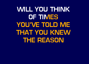 WILL YOU THINK
OF TIMES
YOU'VE TOLD ME

THAT YOU KNEW
THE REASON