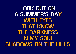 LOOK OUT ON
A SUMMER'S DAY
WITH EYES
THAT KNOW
THE DARKNESS
IN MY SOUL
SHADOWS ON THE HILLS