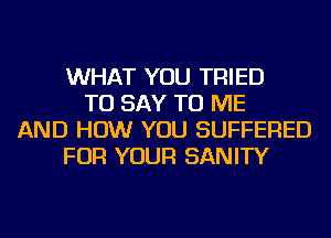 WHAT YOU TRIED
TO SAY TO ME
AND HOW YOU SUFFERED
FOR YOUR SANITY