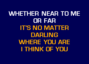 WHETHER NEAR TO ME
OR FAR
IT'S NO MATTER
DARLING
WHERE YOU ARE
I THINK OF YOU