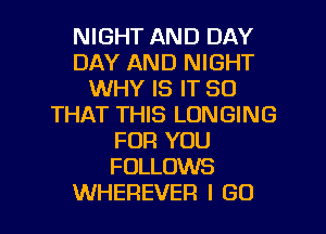 NIGHT AND DAY
DAY AND NIGHT
WHY IS IT SO
THAT THIS LONGING
FOR YOU
FOLLOWS

WHEREVER I GO l