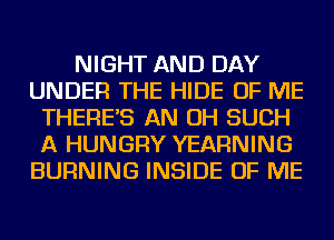 NIGHT AND DAY
UNDER THE HIDE OF ME
THERE'S AN OH SUCH
A HUNGRY YEARNING
BURNING INSIDE OF ME