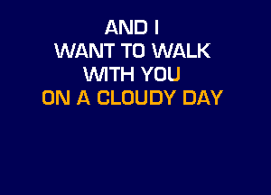 AND I
WANT TO WALK
WTH YOU

ON A CLOUDY DAY