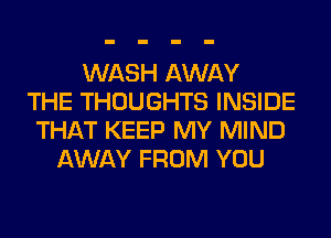 WASH AWAY
THE THOUGHTS INSIDE
THAT KEEP MY MIND
AWAY FROM YOU