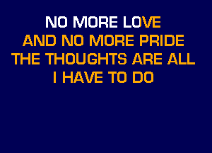 NO MORE LOVE
AND NO MORE PRIDE
THE THOUGHTS ARE ALL
I HAVE TO DO