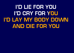 I'D LIE FOR YOU
I'D CRY FOR YOU
I'D LAY MY BODY DOWN
AND DIE FOR YOU