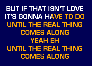 BUT IF THAT ISN'T LOVE
ITS GONNA HAVE TO DO
UNTIL THE REAL THING
COMES ALONG
YEAH EH
UNTIL THE REAL THING
COMES ALONG