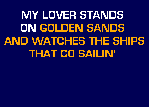 MY LOVER STANDS
0N GOLDEN SANDS
AND WATCHES THE SHIPS
THAT GO SAILIN'