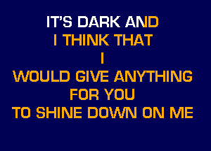 ITS DARK AND
I THINK THAT
I
WOULD GIVE ANYTHING
FOR YOU
TO SHINE DOWN ON ME