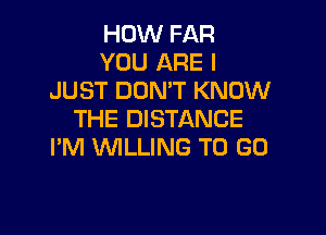 HOW FAR
YOU ARE I
JUST DON'T KNOW

THE DISTANCE
I'M WLLING TO GO