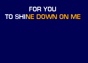 FOR YOU
TO SHINE DOWN ON ME