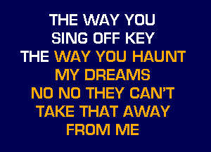 THE WAY YOU
SING OFF KEY
THE WAY YOU HAUNT
MY DREAMS
N0 N0 THEY CAN'T
TAKE THAT AWAY
FROM ME