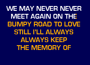 WE MAY NEVER NEVER
MEET AGAIN ON THE
BUMPY ROAD TO LOVE
STILL I'LL ALWAYS
ALWAYS KEEP
THE MEMORY OF