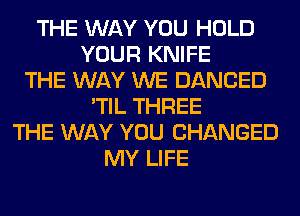 THE WAY YOU HOLD
YOUR KNIFE
THE WAY WE DANCED
'TIL THREE
THE WAY YOU CHANGED
MY LIFE