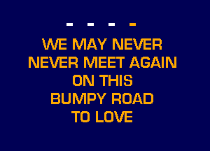 WE MAY NEVER
NEVER MEET AGAIN

ON THIS
BUMPY ROAD
TO LOVE