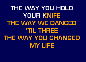 THE WAY YOU HOLD
YOUR KNIFE
THE WAY WE DANCED
'TIL THREE
THE WAY YOU CHANGED
MY LIFE