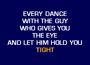 EVERY DANCE
WITH THE GUY
WHO GIVES YOU
THE EYE
AND LET HIM HOLD YOU
TIGHT