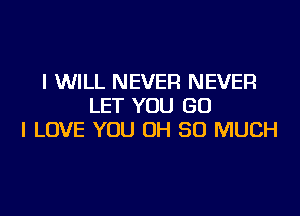 I WILL NEVER NEVER
LET YOU GO
I LOVE YOU OH SO MUCH