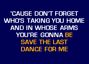'CAUSE DON'T FORGET
WHUS TAKING YOU HOME
AND IN WHOSE ARMS
YOU'RE GONNA BE
SAVE THE LAST
DANCE FOR ME