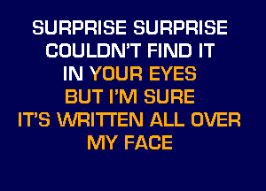 SURPRISE SURPRISE
COULDN'T FIND IT
IN YOUR EYES
BUT I'M SURE
ITS WRITTEN ALL OVER
MY FACE