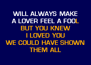 WILL ALWAYS MAKE
A LOVER FEEL A FOUL
BUT YOU KNEW
I LOVED YOU
WE COULD HAVE SHOWN
THEM ALL