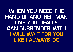 WHEN YOU NEED THE
HAND OF ANOTHER MAN
ONE YOU REALLY
CAN SURRENDER WITH
I WILL WAIT FOR YOU
LIKE I ALWAYS DO