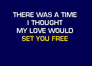 THERE WAS A TIME
I THOUGHT
MY LOVE WOULD
SET YOU FREE